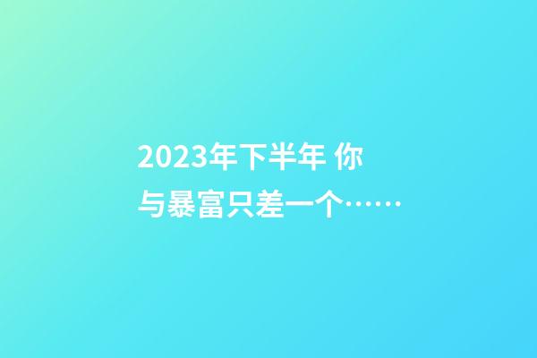 2023年下半年 你与暴富只差一个……